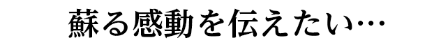 よみがえる感動を伝えたい。